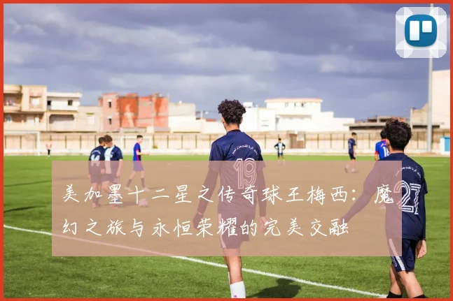 美加墨十二星之传奇球王梅西：魔幻之旅与永恒荣耀的完美交融