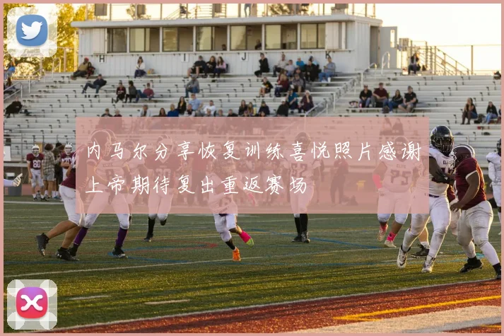 内马尔分享恢复训练喜悦照片感谢上帝期待复出重返赛场