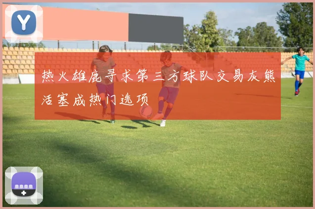 热火雄鹿寻求第三方球队交易灰熊活塞成热门选项