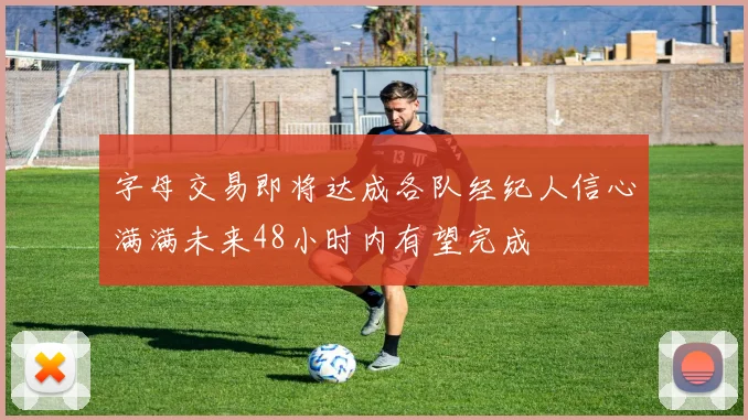 字母交易即将达成各队经纪人信心满满未来48小时内有望完成