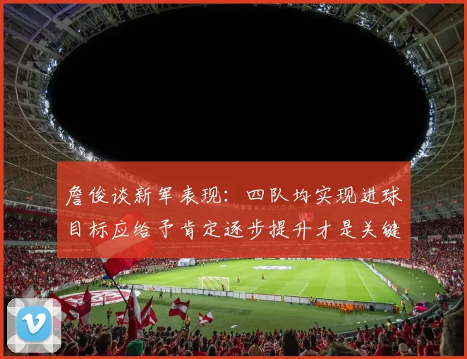 詹俊谈新军表现：四队均实现进球目标应给予肯定逐步提升才是关键