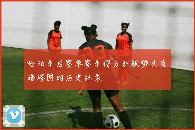 哈珀季后赛单赛季得分狂飙势头直逼塔图姆历史纪录