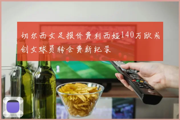 切尔西女足报价费利西娅140万欧或创女球员转会费新纪录