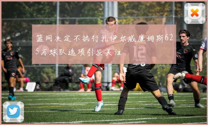篮网决定不执行扎伊尔威廉姆斯625万球队选项引发关注