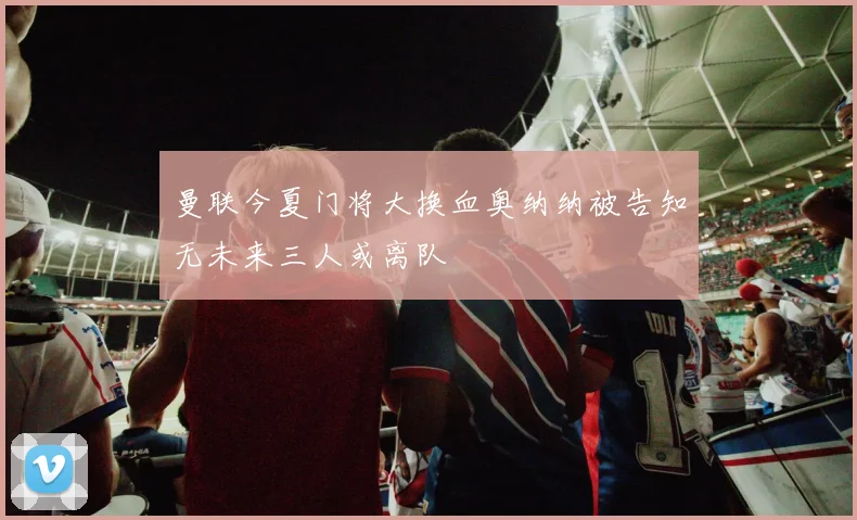曼联今夏门将大换血奥纳纳被告知无未来三人或离队