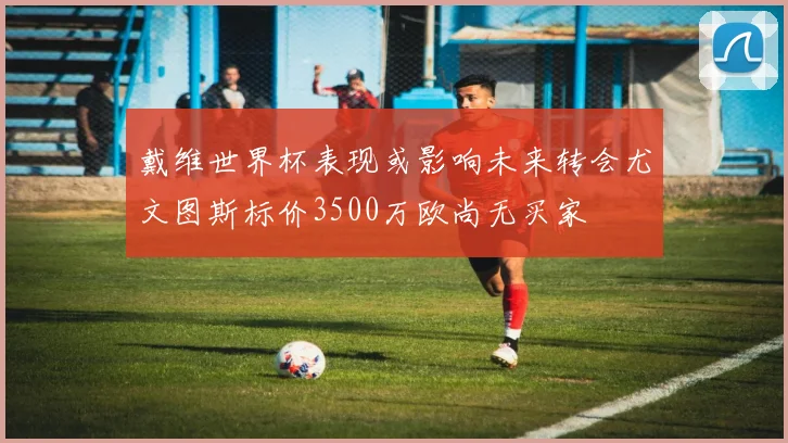 戴维世界杯表现或影响未来转会尤文图斯标价3500万欧尚无买家