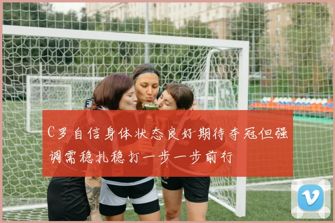 C罗自信身体状态良好期待夺冠但强调需稳扎稳打一步一步前行