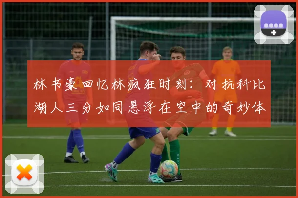 林书豪回忆林疯狂时刻：对抗科比湖人三分如同悬浮在空中的奇妙体验