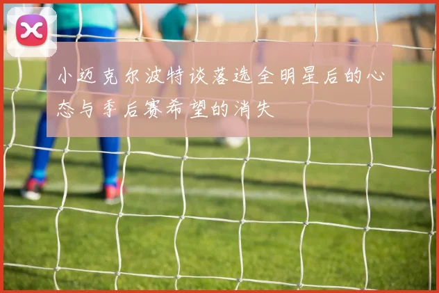 小迈克尔波特谈落选全明星后的心态与季后赛希望的消失