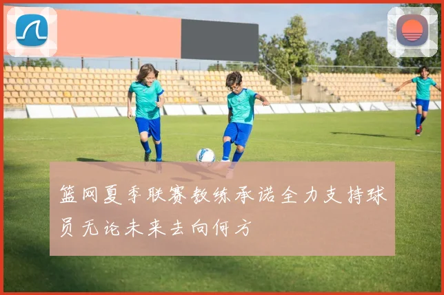 篮网夏季联赛教练承诺全力支持球员无论未来去向何方