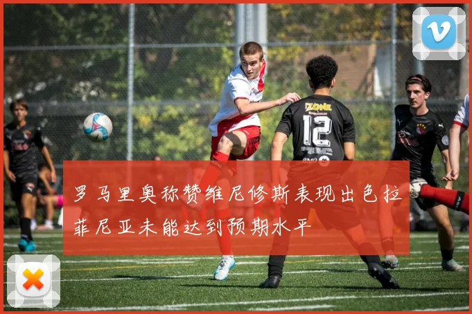 罗马里奥称赞维尼修斯表现出色拉菲尼亚未能达到预期水平