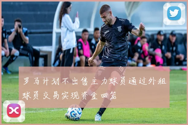 罗马计划不出售主力球员通过外租球员交易实现资金回笼